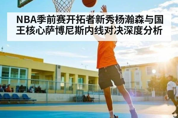 NBA季前赛开拓者新秀杨瀚森与国王核心萨博尼斯内线对决深度分析