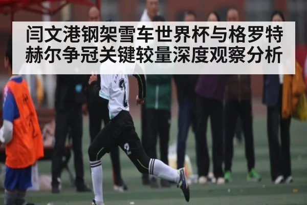 闫文港钢架雪车世界杯与格罗特赫尔争冠关键较量深度观察分析
