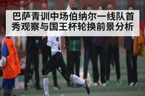 巴萨青训中场伯纳尔一线队首秀观察与国王杯轮换前景分析